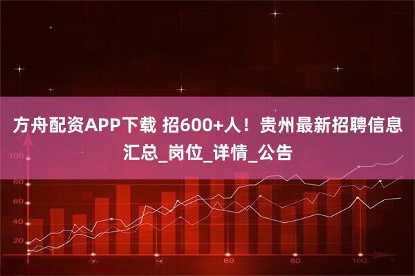 方舟配资APP下载 招600+人！贵州最新招聘信息汇总_岗位_详情_公告