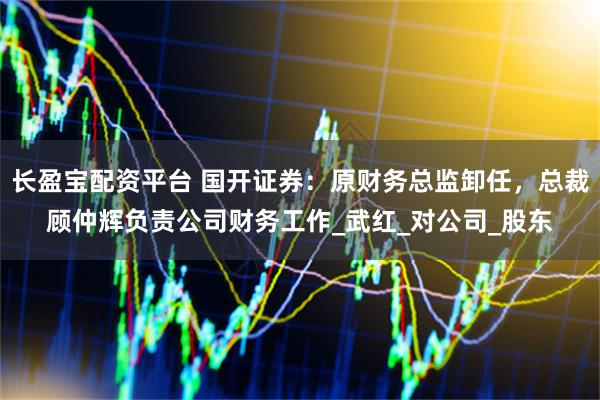 长盈宝配资平台 国开证券：原财务总监卸任，总裁顾仲辉负责公司财务工作_武红_对公司_股东