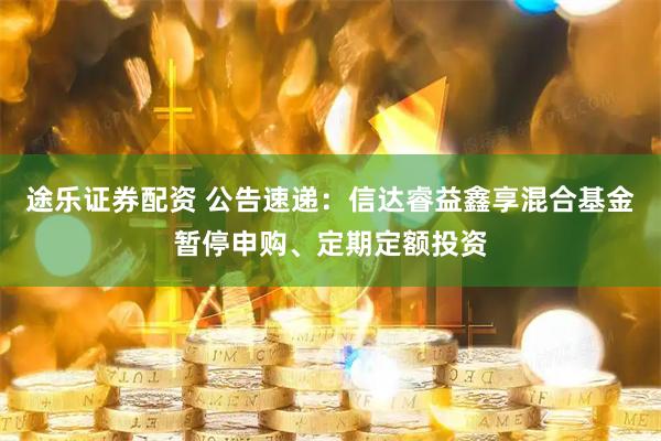 途乐证券配资 公告速递：信达睿益鑫享混合基金暂停申购、定期定额投资