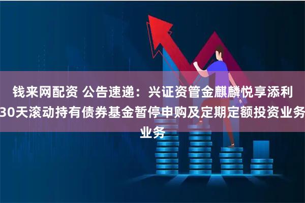 钱来网配资 公告速递：兴证资管金麒麟悦享添利30天滚动持有债券基金暂停申购及定期定额投资业务