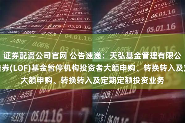 证券配资公司官网 公告速递：天弘基金管理有限公司关于天弘同利债券(LOF)基金暂停机构投资者大额申购、转换转入及定期定额投资业务