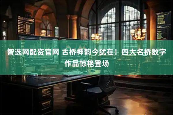 智选网配资官网 古桥神韵今犹在！四大名桥数字作品惊艳登场
