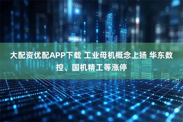 大配资优配APP下载 工业母机概念上扬 华东数控、国机精工等涨停