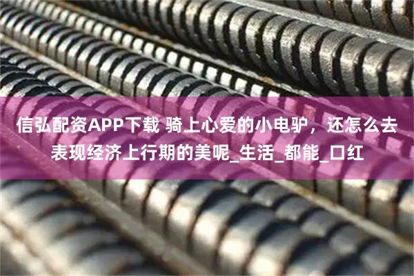 信弘配资APP下载 骑上心爱的小电驴，还怎么去表现经济上行期的美呢_生活_都能_口红