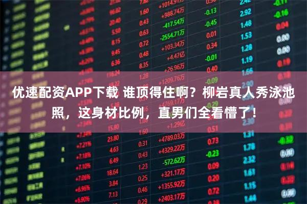 优速配资APP下载 谁顶得住啊？柳岩真人秀泳池照，这身材比例，直男们全看懵了！