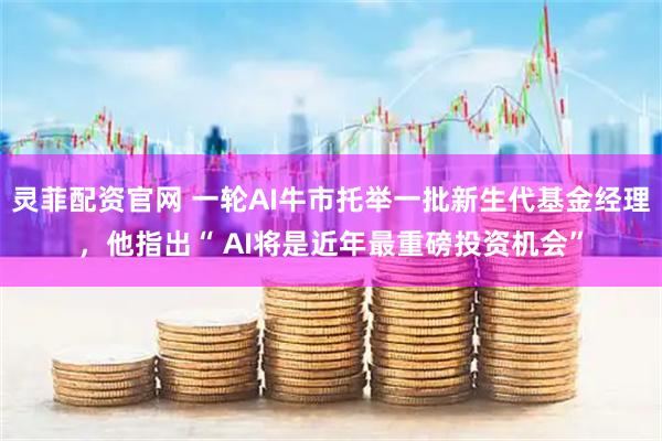 灵菲配资官网 一轮AI牛市托举一批新生代基金经理，他指出“ AI将是近年最重磅投资机会”