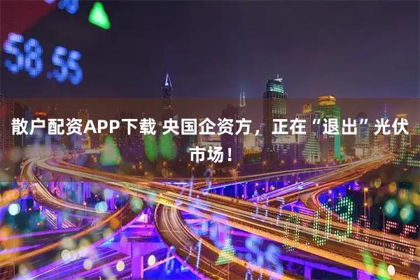 散户配资APP下载 央国企资方，正在“退出”光伏市场！