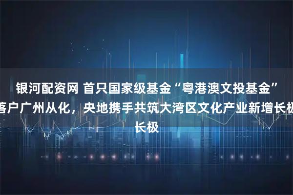 银河配资网 首只国家级基金“粤港澳文投基金”落户广州从化，央地携手共筑大湾区文化产业新增长极