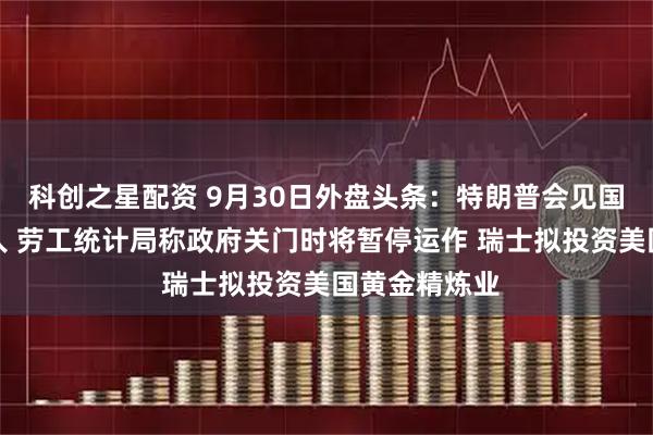 科创之星配资 9月30日外盘头条:特朗普会见国会两院领导人 劳工统计局称政府关门时将暂停运作 瑞士拟投资美国黄金精炼业