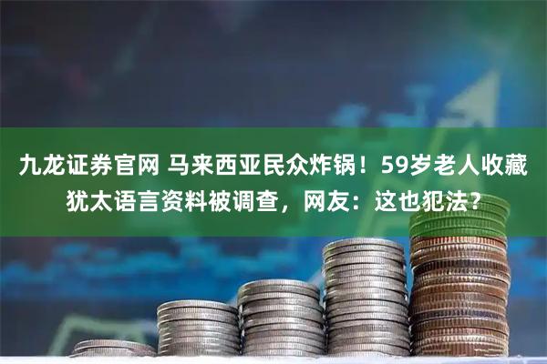 九龙证券官网 马来西亚民众炸锅!59岁老人收藏犹太语言资料被调查,网友:这也犯法?