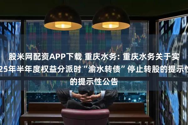 股米网配资APP下载 重庆水务: 重庆水务关于实施2025年半年度权益分派时“渝水转债”停止转股的提示性公告