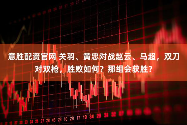 意胜配资官网 关羽、黄忠对战赵云、马超,双刀对双枪,胜败如何?那组会获胜?