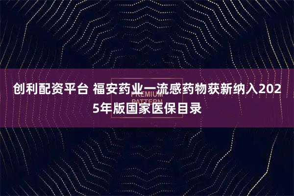 创利配资平台 福安药业一流感药物获新纳入2025年版国家医保目录