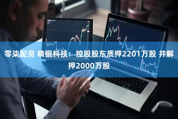 零柒配资 精锻科技：控股股东质押2201万股 并解押2000万股