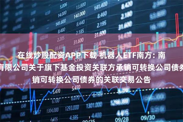 在线炒股配资APP下载 机器人ETF南方: 南方基金管理股份有限公司关于旗下基金投资关联方承销可转换公司债券的关联交易公告