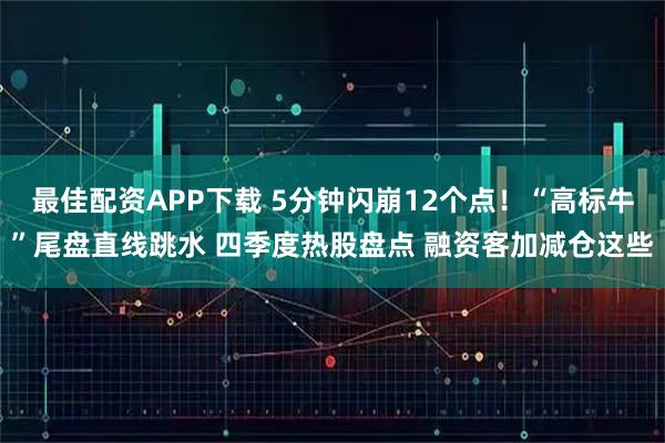 最佳配资APP下载 5分钟闪崩12个点!“高标牛”尾盘直线跳水 四季度热股盘点 融资客加减仓这些