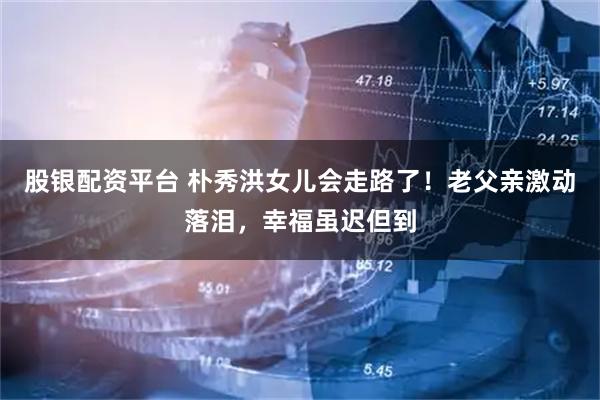 股银配资平台 朴秀洪女儿会走路了！老父亲激动落泪，幸福虽迟但到