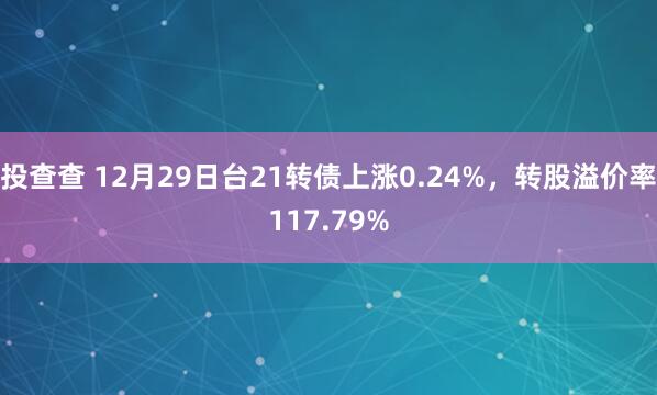 投查查 12月29日台21转债上涨0.24%，转股溢价率117.79%