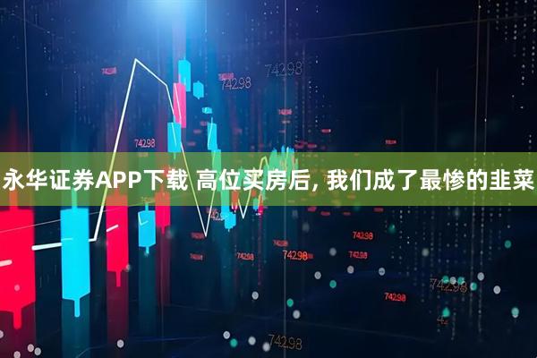 永华证券APP下载 高位买房后, 我们成了最惨的韭菜