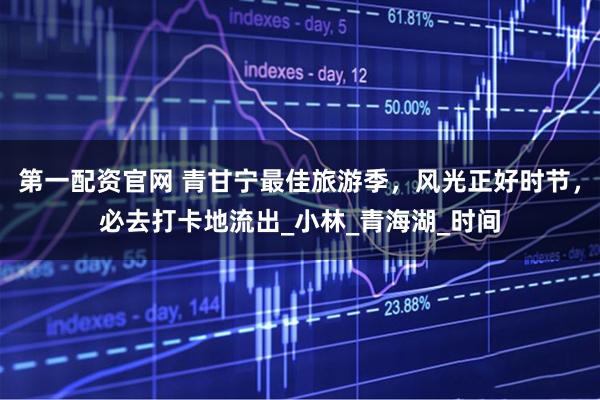 第一配资官网 青甘宁最佳旅游季，风光正好时节，必去打卡地流出_小林_青海湖_时间