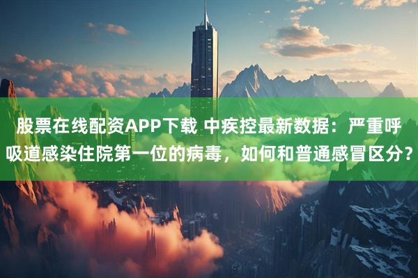 股票在线配资APP下载 中疾控最新数据：严重呼吸道感染住院第一位的病毒，如何和普通感冒区分？