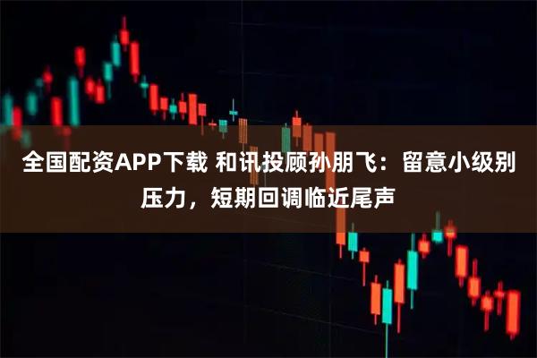 全国配资APP下载 和讯投顾孙朋飞：留意小级别压力，短期回调临近尾声