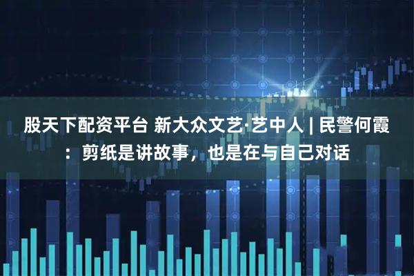 股天下配资平台 新大众文艺·艺中人 | 民警何霞：剪纸是讲故事，也是在与自己对话