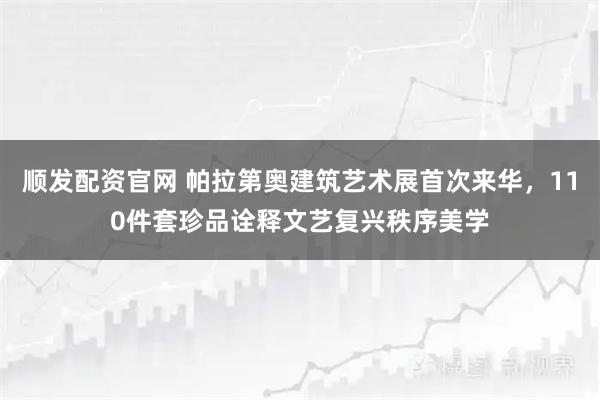 顺发配资官网 帕拉第奥建筑艺术展首次来华，110件套珍品诠释文艺复兴秩序美学
