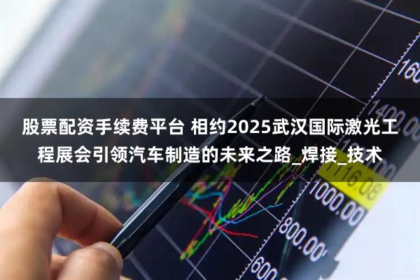股票配资手续费平台 相约2025武汉国际激光工程展会引领汽车制造的未来之路_焊接_技术