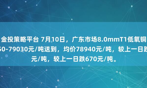 金投策略平台 7月10日，广东市场8.0mmT1低氧铜杆报价78850-79030元/吨送到，均价78940元/吨，较上一日跌670元/吨。