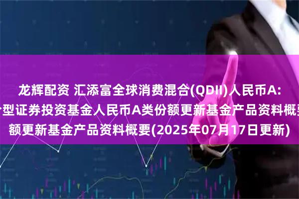 龙辉配资 汇添富全球消费混合(QDII)人民币A: 汇添富全球消费行业混合型证券投资基金人民币A类份额更新基金产品资料概要(2025年07月17日更新)