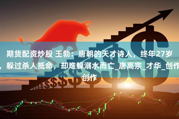 期货配资炒股 王勃：唐朝的天才诗人，终年27岁，躲过杀人抵命，却难躲溺水而亡_唐高宗_才华_创作