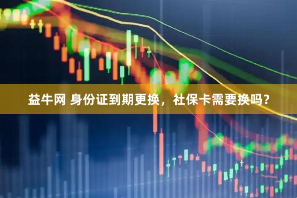 益牛网 身份证到期更换，社保卡需要换吗？
